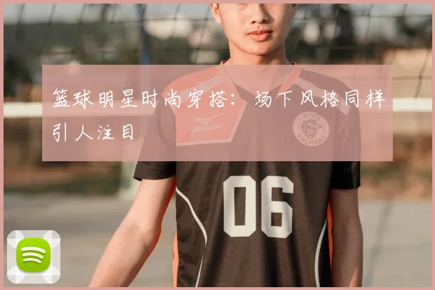 篮球明星时尚穿搭:场下风格同样引人注目