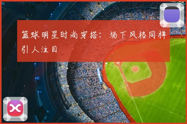 篮球明星时尚穿搭：场下风格同样引人注目