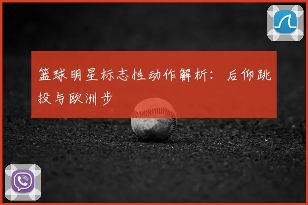 篮球明星标志性动作解析：后仰跳投与欧洲步