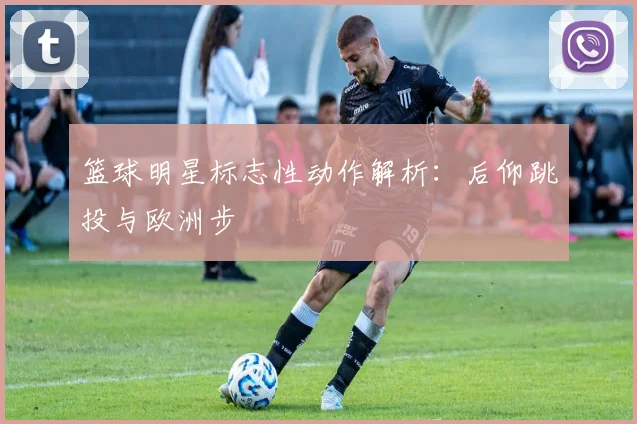 篮球明星标志性动作解析：后仰跳投与欧洲步